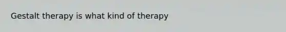 Gestalt therapy is what kind of therapy