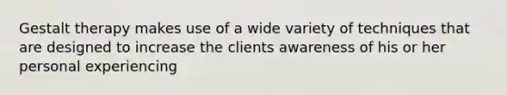 Gestalt therapy makes use of a wide variety of techniques that are designed to increase the clients awareness of his or her personal experiencing