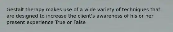 Gestalt therapy makes use of a wide variety of techniques that are designed to increase the client's awareness of his or her present experience True or False