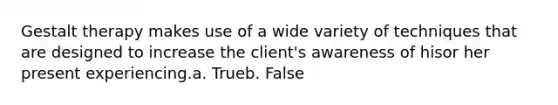 Gestalt therapy makes use of a wide variety of techniques that are designed to increase the client's awareness of hisor her present experiencing.a. Trueb. False