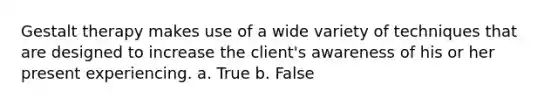 Gestalt therapy makes use of a wide variety of techniques that are designed to increase the client's awareness of his or her present experiencing. a. True b. False