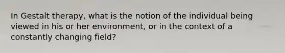 In Gestalt therapy, what is the notion of the individual being viewed in his or her environment, or in the context of a constantly changing field?