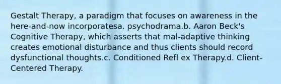 Gestalt Therapy, a paradigm that focuses on awareness in the here-and-now incorporatesa. psychodrama.b. Aaron Beck's Cognitive Therapy, which asserts that mal-adaptive thinking creates emotional disturbance and thus clients should record dysfunctional thoughts.c. Conditioned Refl ex Therapy.d. Client-Centered Therapy.