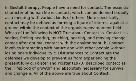 In Gestalt therapy, People have a need for contact. The essential character of human life is contact, which can be defined broadly as a meeting with various kinds of others. More specifically, contact may be defined as forming a figure of interest against a ground within the context of the organism-environment field. Which of the following is NOT True about Contact. a. Contact is - seeing, feeling hearing, touching, hearing, and moving change comes after optimal contact with the environment. b. Contact involves interacting with nature and with other people without losing one's individuality c. Disturbances to Contact are the defenses we develop to prevent us from experiencing the present fully d. Polster and Polster (1973) described contact as the "lifeblood of growth" and absolutely necessary for survival and change e. All of the above are true about Contact.