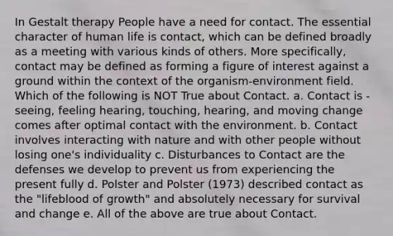 In Gestalt therapy People have a need for contact. The essential character of human life is contact, which can be defined broadly as a meeting with various kinds of others. More specifically, contact may be defined as forming a figure of interest against a ground within the context of the organism-environment field. Which of the following is NOT True about Contact. a. Contact is - seeing, feeling hearing, touching, hearing, and moving change comes after optimal contact with the environment. b. Contact involves interacting with nature and with other people without losing one's individuality c. Disturbances to Contact are the defenses we develop to prevent us from experiencing the present fully d. Polster and Polster (1973) described contact as the "lifeblood of growth" and absolutely necessary for survival and change e. All of the above are true about Contact.