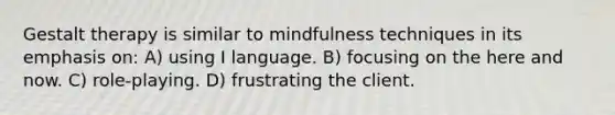 Gestalt therapy is similar to mindfulness techniques in its emphasis on: A) using I language. B) focusing on the here and now. C) role-playing. D) frustrating the client.