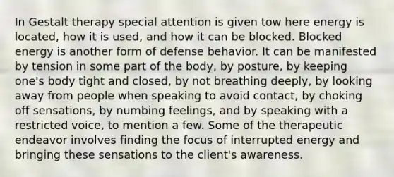 In Gestalt therapy special attention is given tow here energy is located, how it is used, and how it can be blocked. Blocked energy is another form of defense behavior. It can be manifested by tension in some part of the body, by posture, by keeping one's body tight and closed, by not breathing deeply, by looking away from people when speaking to avoid contact, by choking off sensations, by numbing feelings, and by speaking with a restricted voice, to mention a few. Some of the therapeutic endeavor involves finding the focus of interrupted energy and bringing these sensations to the client's awareness.