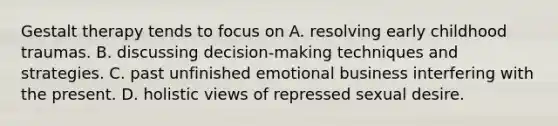 Gestalt therapy tends to focus on A. resolving early childhood traumas. B. discussing decision-making techniques and strategies. C. past unfinished emotional business interfering with the present. D. holistic views of repressed sexual desire.