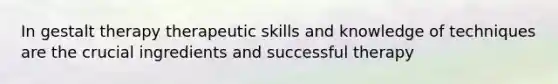 In gestalt therapy therapeutic skills and knowledge of techniques are the crucial ingredients and successful therapy