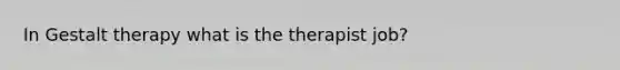 In Gestalt therapy what is the therapist job?