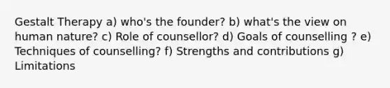 Gestalt Therapy a) who's the founder? b) what's the view on human nature? c) Role of counsellor? d) Goals of counselling ? e) Techniques of counselling? f) Strengths and contributions g) Limitations