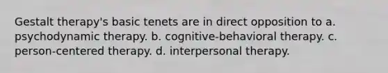 Gestalt therapy's basic tenets are in direct opposition to a. psychodynamic therapy. b. cognitive-behavioral therapy. c. person-centered therapy. d. interpersonal therapy.