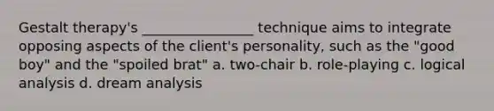 Gestalt therapy's ________________ technique aims to integrate opposing aspects of the client's personality, such as the "good boy" and the "spoiled brat" a. two-chair b. role-playing c. logical analysis d. dream analysis