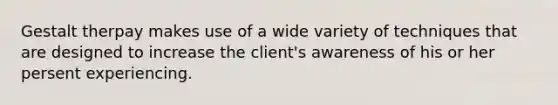 Gestalt therpay makes use of a wide variety of techniques that are designed to increase the client's awareness of his or her persent experiencing.