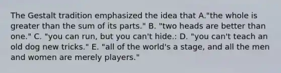 The Gestalt tradition emphasized the idea that A."the whole is greater than the sum of its parts." B. "two heads are better than one." C. "you can run, but you can't hide.: D. "you can't teach an old dog new tricks." E. "all of the world's a stage, and all the men and women are merely players."