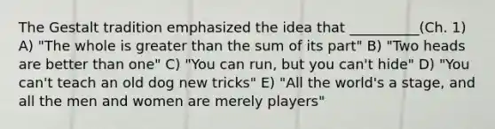 The Gestalt tradition emphasized the idea that __________(Ch. 1) A) "The whole is greater than the sum of its part" B) "Two heads are better than one" C) "You can run, but you can't hide" D) "You can't teach an old dog new tricks" E) "All the world's a stage, and all the men and women are merely players"