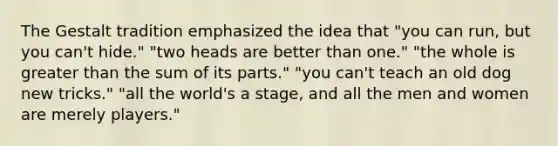 The Gestalt tradition emphasized the idea that "you can run, but you can't hide." "two heads are better than one." "the whole is greater than the sum of its parts." "you can't teach an old dog new tricks." "all the world's a stage, and all the men and women are merely players."