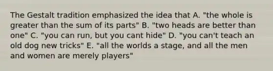 The Gestalt tradition emphasized the idea that A. "the whole is greater than the sum of its parts" B. "two heads are better than one" C. "you can run, but you cant hide" D. "you can't teach an old dog new tricks" E. "all the worlds a stage, and all the men and women are merely players"