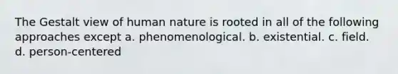 The Gestalt view of human nature is rooted in all of the following approaches except a. phenomenological. b. existential. c. field. d. person-centered