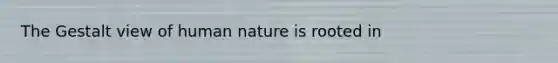 The Gestalt view of human nature is rooted in