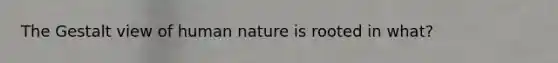 The Gestalt view of human nature is rooted in what?