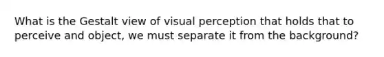 What is the Gestalt view of visual perception that holds that to perceive and object, we must separate it from the background?