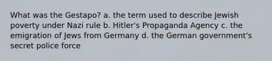 What was the Gestapo? a. the term used to describe Jewish poverty under Nazi rule b. Hitler's Propaganda Agency c. the emigration of Jews from Germany d. the German government's secret police force