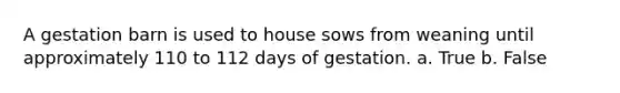 A gestation barn is used to house sows from weaning until approximately 110 to 112 days of gestation. a. True b. False