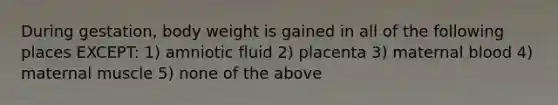 During gestation, body weight is gained in all of the following places EXCEPT: 1) amniotic fluid 2) placenta 3) maternal blood 4) maternal muscle 5) none of the above