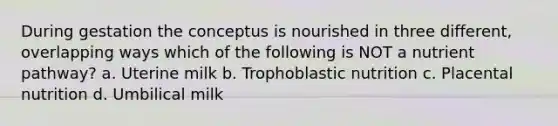 During gestation the conceptus is nourished in three different, overlapping ways which of the following is NOT a nutrient pathway? a. Uterine milk b. Trophoblastic nutrition c. Placental nutrition d. Umbilical milk