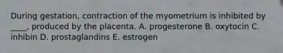 During gestation, contraction of the myometrium is inhibited by ____, produced by the placenta. A. progesterone B. oxytocin C. inhibin D. prostaglandins E. estrogen