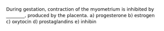 During gestation, contraction of the myometrium is inhibited by ________, produced by the placenta. a) progesterone b) estrogen c) oxytocin d) prostaglandins e) inhibin