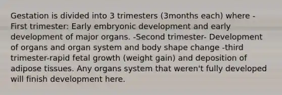 Gestation is divided into 3 trimesters (3months each) where -First trimester: Early embryonic development and early development of major organs. -Second trimester- Development of organs and organ system and body shape change -third trimester-rapid fetal growth (weight gain) and deposition of adipose tissues. Any organs system that weren't fully developed will finish development here.