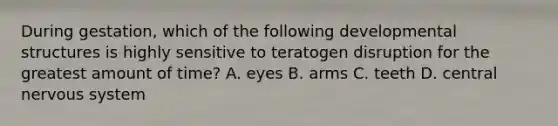 During gestation, which of the following developmental structures is highly sensitive to teratogen disruption for the greatest amount of time? A. eyes B. arms C. teeth D. central nervous system