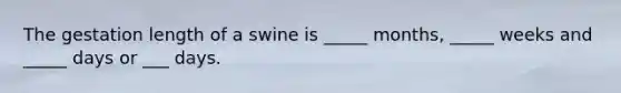 The gestation length of a swine is _____ months, _____ weeks and _____ days or ___ days.