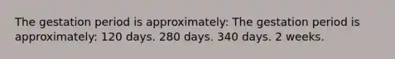 The gestation period is approximately: The gestation period is approximately: 120 days. 280 days. 340 days. 2 weeks.