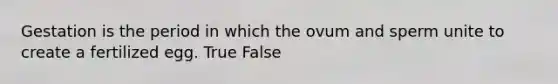 Gestation is the period in which the ovum and sperm unite to create a fertilized egg. True False