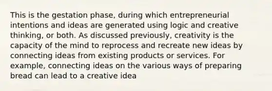 This is the gestation phase, during which entrepreneurial intentions and ideas are generated using logic and creative thinking, or both. As discussed previously, creativity is the capacity of the mind to reprocess and recreate new ideas by connecting ideas from existing products or services. For example, connecting ideas on the various ways of preparing bread can lead to a creative idea