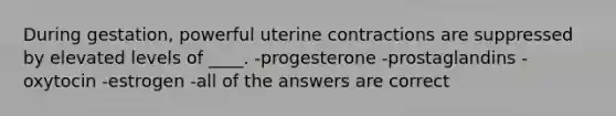 During gestation, powerful uterine contractions are suppressed by elevated levels of ____. -progesterone -prostaglandins -oxytocin -estrogen -all of the answers are correct