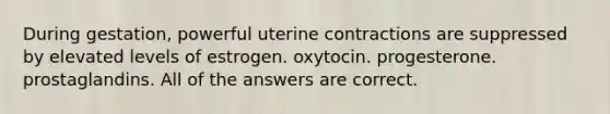 During gestation, powerful uterine contractions are suppressed by elevated levels of estrogen. oxytocin. progesterone. prostaglandins. All of the answers are correct.