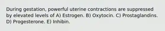 During gestation, powerful uterine contractions are suppressed by elevated levels of A) Estrogen. B) Oxytocin. C) Prostaglandins. D) Progesterone. E) Inhibin.