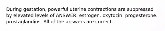 During gestation, powerful uterine contractions are suppressed by elevated levels of ANSWER: estrogen. oxytocin. progesterone. prostaglandins. All of the answers are correct.