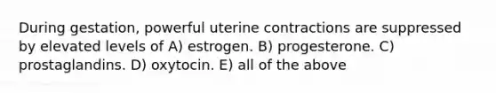 During gestation, powerful uterine contractions are suppressed by elevated levels of A) estrogen. B) progesterone. C) prostaglandins. D) oxytocin. E) all of the above