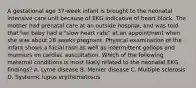 A gestational age 37-week infant is brought to the neonatal intensive care unit because of EKG indicative of heart block. The mother had prenatal care at an outside hospital, and was told that her baby had a "slow heart rate" at an appointment when she was about 28 weeks pregnant. Physical examination of the infant shows a facial rash as well as intermittent gallops and murmurs on cardiac auscultation. Which of the following maternal conditions is most likely related to the neonatal EKG findings? A. Lyme disease B. Menier disease C. Multiple sclerosis D. Systemic lupus erythematosus