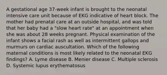 A gestational age 37-week infant is brought to the neonatal intensive care unit because of EKG indicative of heart block. The mother had prenatal care at an outside hospital, and was told that her baby had a "slow heart rate" at an appointment when she was about 28 weeks pregnant. Physical examination of the infant shows a facial rash as well as intermittent gallops and murmurs on cardiac auscultation. Which of the following maternal conditions is most likely related to the neonatal EKG findings? A. Lyme disease B. Menier disease C. Multiple sclerosis D. Systemic lupus erythematosus