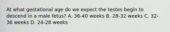 At what gestational age do we expect the testes begin to descend in a male fetus? A. 36-40 weeks B. 28-32 weeks C. 32-36 weeks D. 24-28 weeks