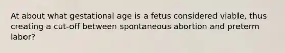 At about what gestational age is a fetus considered​ viable, thus creating a​ cut-off between spontaneous abortion and preterm​ labor?