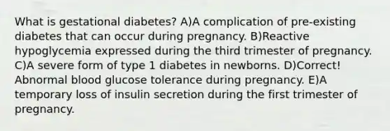 What is gestational diabetes? A)A complication of pre-existing diabetes that can occur during pregnancy. B)Reactive hypoglycemia expressed during the third trimester of pregnancy. C)A severe form of type 1 diabetes in newborns. D)Correct! Abnormal blood glucose tolerance during pregnancy. E)A temporary loss of insulin secretion during the first trimester of pregnancy.