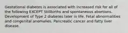 Gestational diabetes is associated with increased risk for all of the following EXCEPT Stillbirths and spontaneous abortions. Development of Type 2 diabetes later in life. Fetal abnormalities and congenital anomalies. Pancreatic cancer and fatty liver disease.