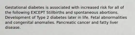 Gestational diabetes is associated with increased risk for all of the following EXCEPT Stillbirths and spontaneous abortions. Development of Type 2 diabetes later in life. Fetal abnormalities and congenital anomalies. Pancreatic cancer and fatty liver disease.